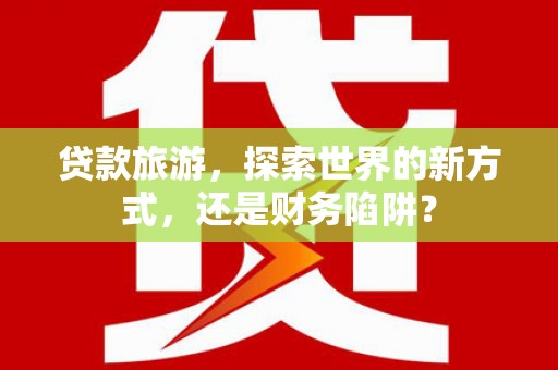蠡县贷款旅游，探索世界的新方式，还是财务陷阱？
